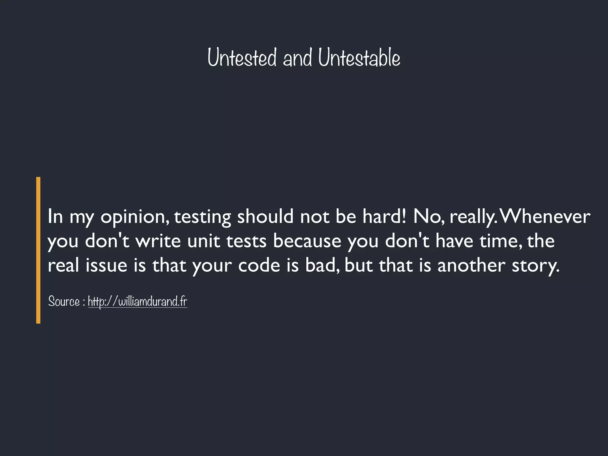 In my opinion, testing should not be hard! No, really.Whenever
you don't write unit tests because you don't have time, the
real issue is that your code is bad, but that is another story.
Source : http://williamdurand.fr
Untested and Untestable
 