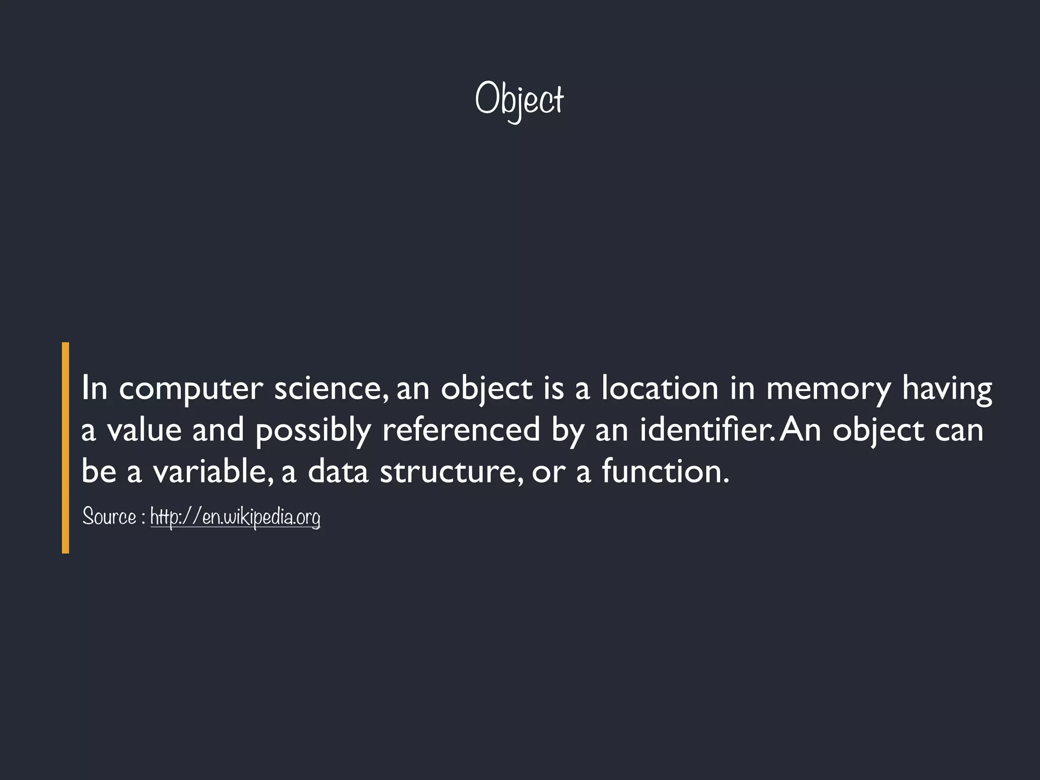 Object
In computer science, an object is a location in memory having
a value and possibly referenced by an identiﬁer.An object can
be a variable, a data structure, or a function.
Source : http://en.wikipedia.org
 