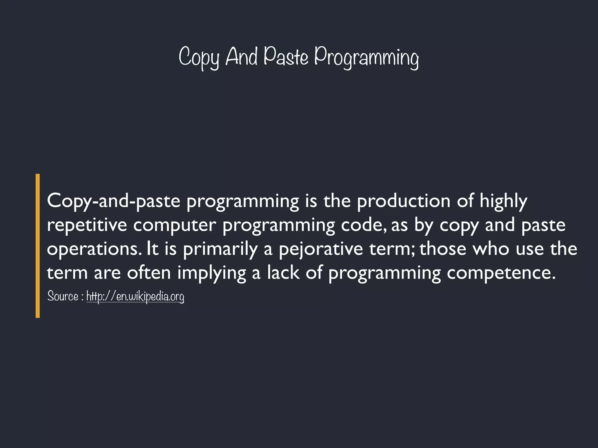 Copy-and-paste programming is the production of highly
repetitive computer programming code, as by copy and paste
operations. It is primarily a pejorative term; those who use the
term are often implying a lack of programming competence.
Source : http://en.wikipedia.org
Copy And Paste Programming
 