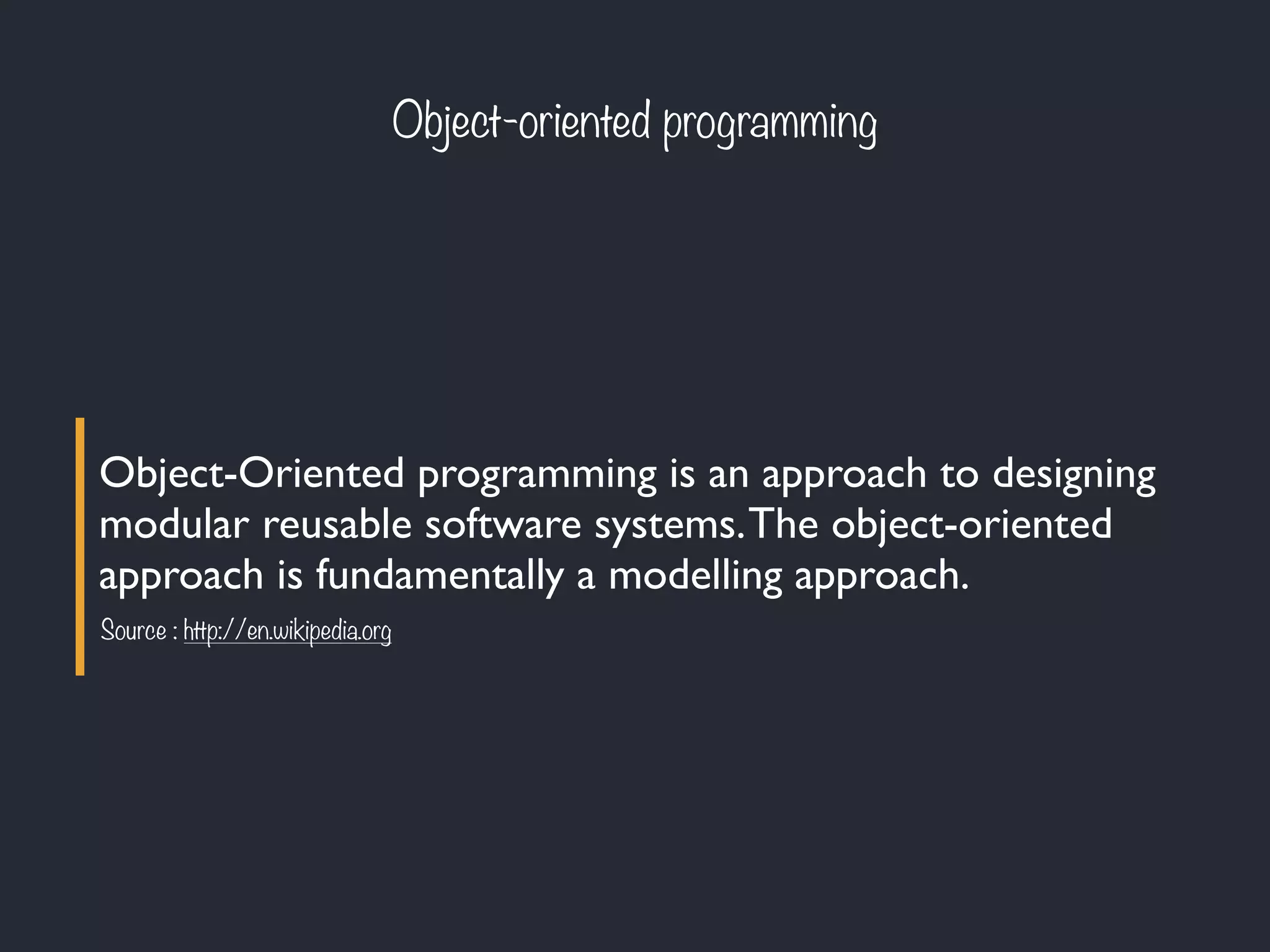 Object-oriented programming
Object-Oriented programming is an approach to designing
modular reusable software systems.The object-oriented
approach is fundamentally a modelling approach.
Source : http://en.wikipedia.org
 