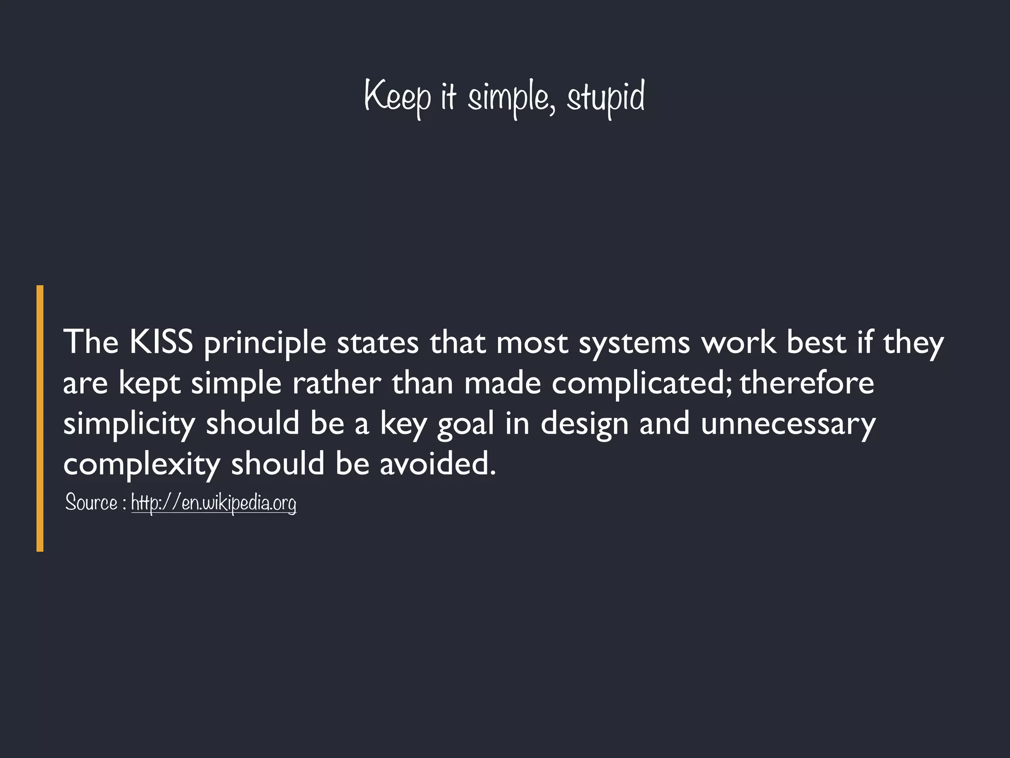The KISS principle states that most systems work best if they
are kept simple rather than made complicated; therefore
simplicity should be a key goal in design and unnecessary
complexity should be avoided.
Keep it simple, stupid
Source : http://en.wikipedia.org
 