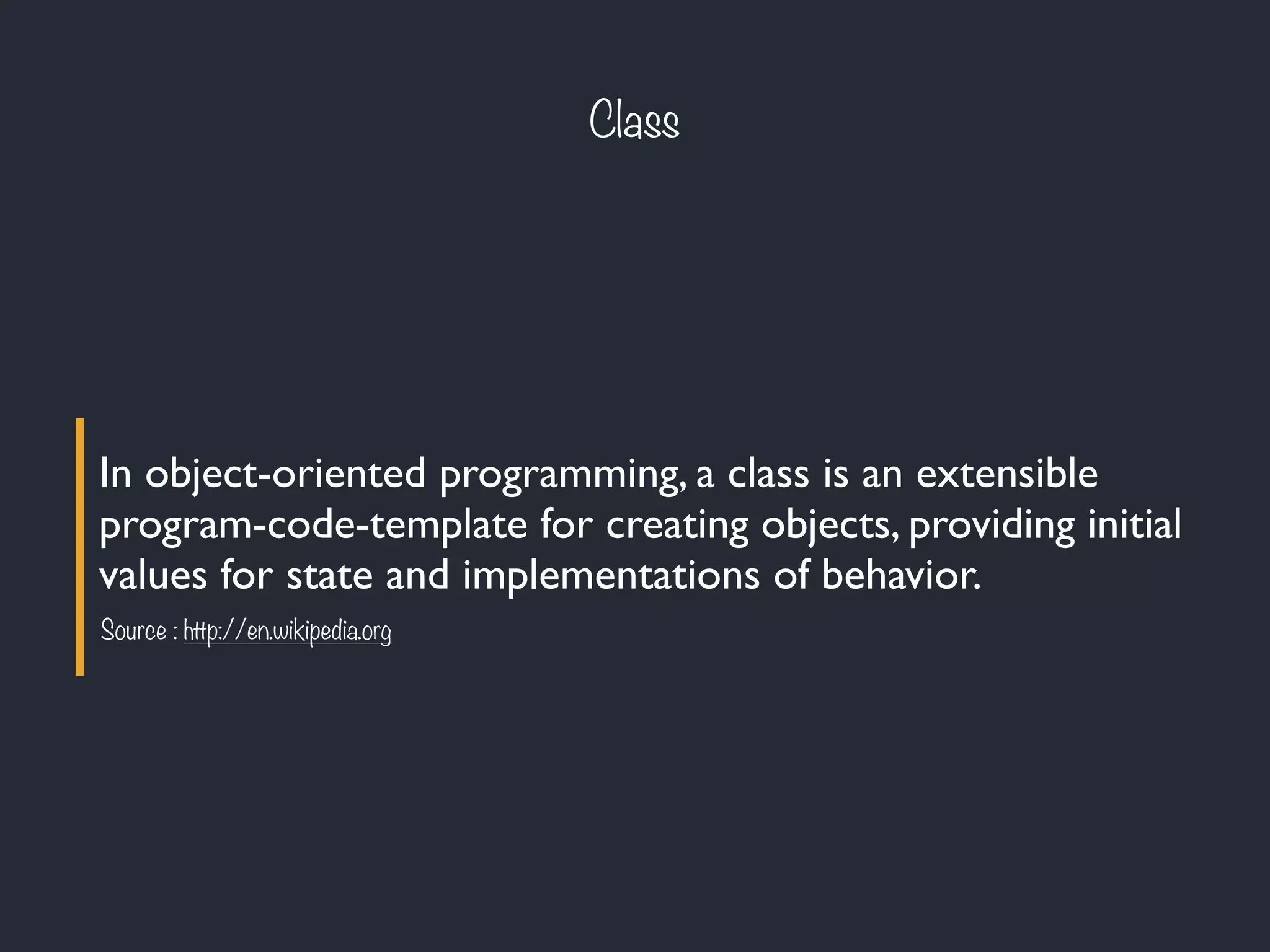 Class
In object-oriented programming, a class is an extensible
program-code-template for creating objects, providing initial
values for state and implementations of behavior.
Source : http://en.wikipedia.org
 