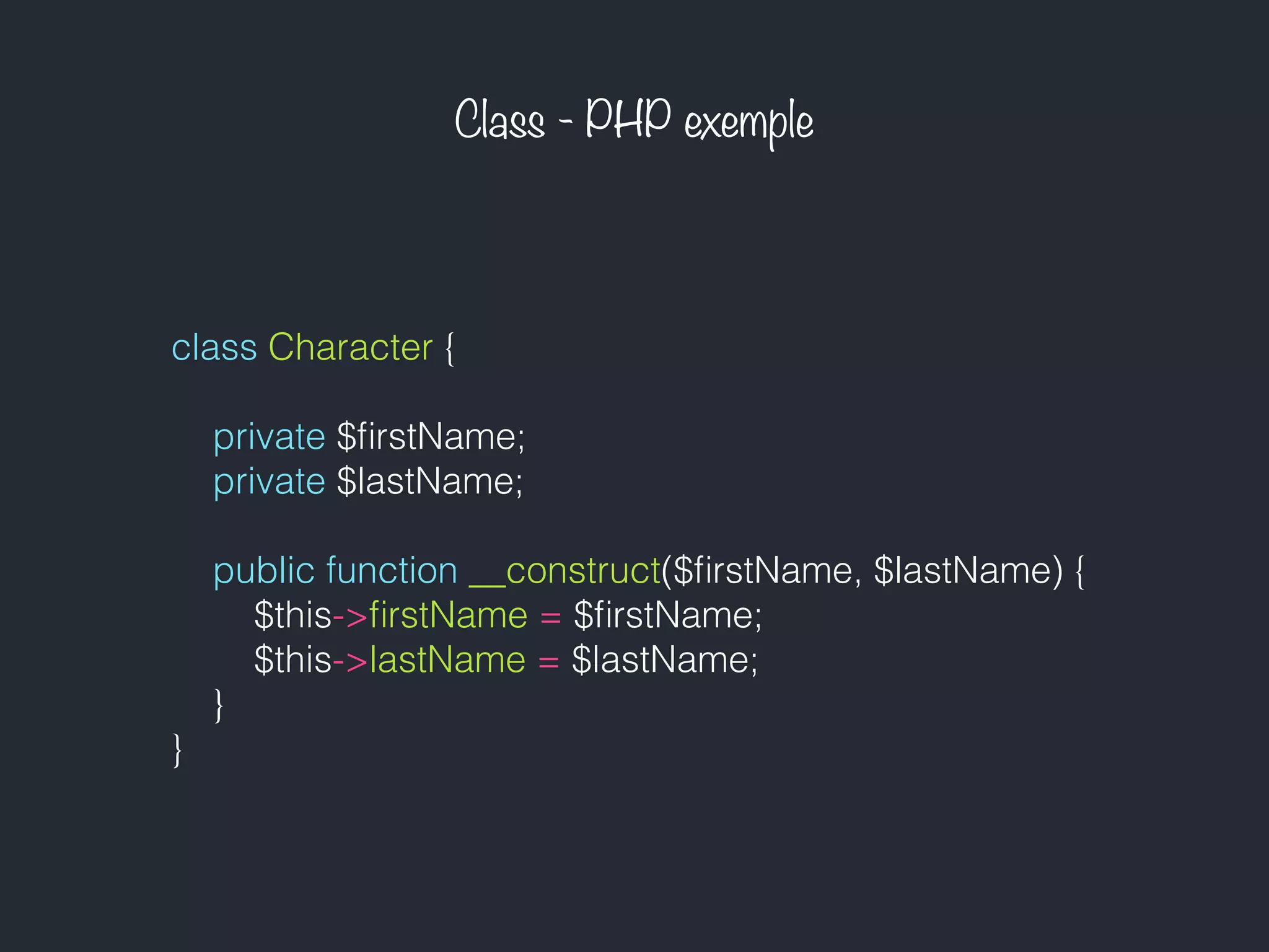 Class - PHP exemple
class Character {
private $ﬁrstName;
private $lastName;
public function __construct($ﬁrstName, $lastName) {
$this->ﬁrstName = $ﬁrstName;
$this->lastName = $lastName;
}
}
 