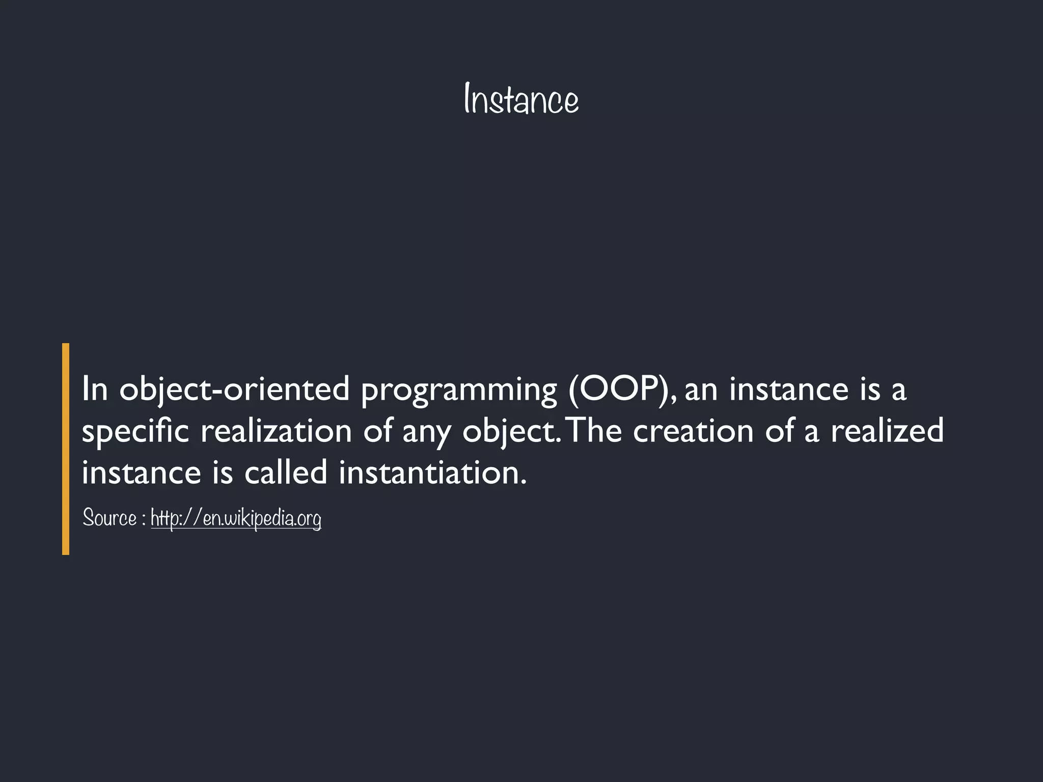 Instance
In object-oriented programming (OOP), an instance is a
speciﬁc realization of any object.The creation of a realized
instance is called instantiation.
Source : http://en.wikipedia.org
 
