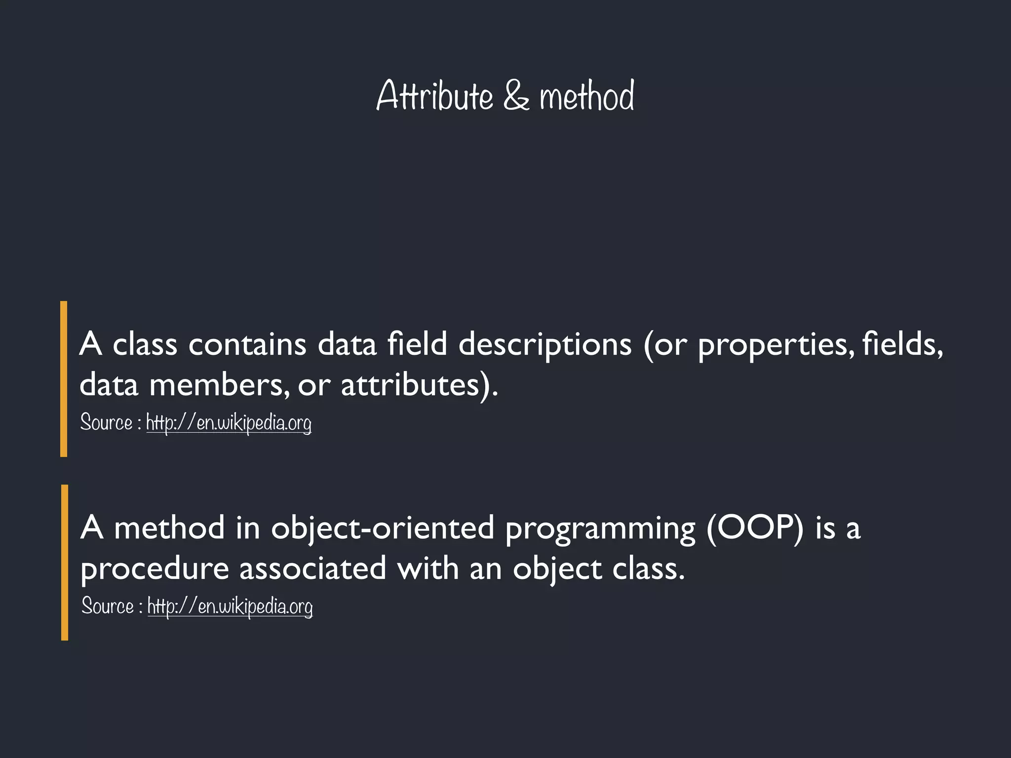 Attribute & method
A class contains data ﬁeld descriptions (or properties, ﬁelds,
data members, or attributes).
Source : http://en.wikipedia.org
A method in object-oriented programming (OOP) is a
procedure associated with an object class.
Source : http://en.wikipedia.org
 