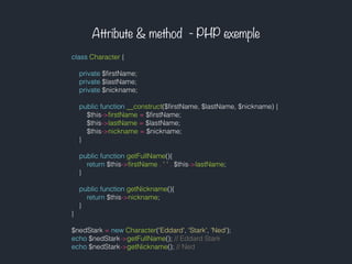 Attribute & method - PHP exemple
class Character {
private $ﬁrstName;
private $lastName;
private $nickname;
public function __construct($ﬁrstName, $lastName, $nickname) {
$this->ﬁrstName = $ﬁrstName;
$this->lastName = $lastName;
$this->nickname = $nickname;
}
public function getFullName(){
return $this->ﬁrstName . ' ' . $this->lastName;
}
public function getNickname(){
return $this->nickname;
}
}
$nedStark = new Character('Eddard', 'Stark', 'Ned');
echo $nedStark->getFullName(); // Eddard Stark
echo $nedStark->getNickname(); // Ned
 