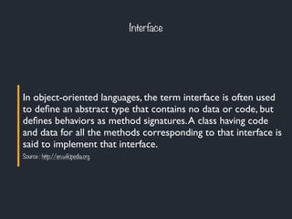Interface
In object-oriented languages, the term interface is often used
to deﬁne an abstract type that contains no data or code, but
deﬁnes behaviors as method signatures.A class having code
and data for all the methods corresponding to that interface is
said to implement that interface.
Source : http://en.wikipedia.org
 