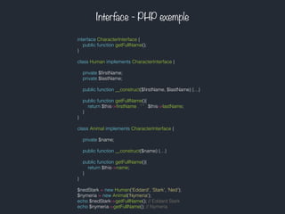 Interface - PHP exemple
interface CharacterInterface {
public function getFullName();
}
class Human implements CharacterInterface {
private $ﬁrstName;
private $lastName;
public function __construct($ﬁrstName, $lastName) {…}
public function getFullName(){
return $this->ﬁrstName . ' ' . $this->lastName;
}
}
class Animal implements CharacterInterface {
private $name;
public function __construct($name) {…}
public function getFullName(){
return $this->name;
}
}
$nedStark = new Human('Eddard', 'Stark', 'Ned');
$nymeria = new Animal('Nymeria');
echo $nedStark->getFullName(); // Eddard Stark
echo $nymeria->getFullName(); // Nymeria
 