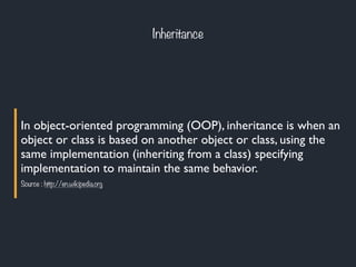 Inheritance
In object-oriented programming (OOP), inheritance is when an
object or class is based on another object or class, using the
same implementation (inheriting from a class) specifying
implementation to maintain the same behavior.
Source : http://en.wikipedia.org
 