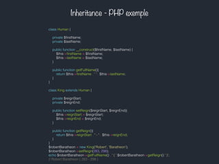 Inheritance - PHP exemple
class Human {
private $ﬁrstName;
private $lastName;
public function __construct($ﬁrstName, $lastName) {
$this->ﬁrstName = $ﬁrstName;
$this->lastName = $lastName;
}
public function getFullName(){
return $this->ﬁrstName . ' ' . $this->lastName;
}
}
class King extends Human {
private $reignStart;
private $reignEnd;
public function setReign($reignStart, $reignEnd){
$this->reignStart = $reignStart;
$this->reignEnd = $reignEnd;
}
public function getReign(){
return $this->reignStart . " - " . $this->reignEnd;
}
}
$robertBaratheon = new King('Robert', 'Baratheon');
$robertBaratheon->setReign(283, 298);
echo $robertBaratheon->getFullName() . ' ( '.$robertBaratheon->getReign().' )';
// Robert Baratheon ( 283 - 298 )
 