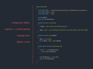 class Database
{
const DB_DSN = 'mysql:host=localhost;port=3306;dbname=westeros';
const DB_USER = 'root';
const DB_PWD = 'root';
private $dbh;
static private $instance;
private function connect()
{
if ($this->dbh instanceOf PDO) {return;}
$this->dbh = new PDO(self::DB_DSN, self::DB_USER, self::DB_PWD);
}
public function query($sql)
{
$this->connect();
return $this->dbh->query($sql);
}
public static function getInstance()
{
if (null !== self::$instance) {
return self::$instance;
}
self::$instance = new self();
return self::$instance;
}
}
Conﬁguration difﬁcile
singletons ~ variables globales
Couplages forts
Difﬁcile à tester
 