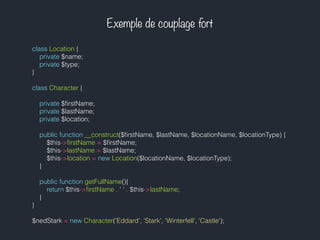 Exemple de couplage fort
class Location {
private $name;
private $type;
}
class Character {
private $ﬁrstName;
private $lastName;
private $location;
public function __construct($ﬁrstName, $lastName, $locationName, $locationType) {
$this->ﬁrstName = $ﬁrstName;
$this->lastName = $lastName;
$this->location = new Location($locationName, $locationType);
}
public function getFullName(){
return $this->ﬁrstName . ' ' . $this->lastName;
}
}
$nedStark = new Character('Eddard', 'Stark', 'Winterfell', 'Castle');
 