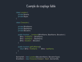 Exemple de couplage faible
class Location {
private $name;
private $type;
}
class Character {
private $ﬁrstName;
private $lastName;
private $location;
public function __construct($ﬁrstName, $lastName, $location) {
$this->ﬁrstName = $ﬁrstName;
$this->lastName = $lastName;
$this->location = $location;
}
public function getFullName(){
return $this->ﬁrstName . ' ' . $this->lastName;
}
}
$winterfell = new Location($locationName, $locationType);
$nedStark = new Character('Eddard', 'Stark', $winterfell);
 
