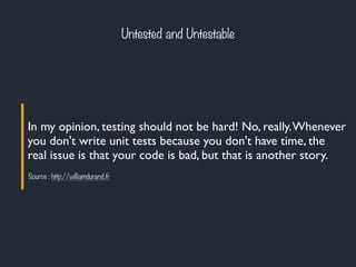 In my opinion, testing should not be hard! No, really.Whenever
you don't write unit tests because you don't have time, the
real issue is that your code is bad, but that is another story.
Source : http://williamdurand.fr
Untested and Untestable
 