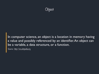 Object
In computer science, an object is a location in memory having
a value and possibly referenced by an identiﬁer.An object can
be a variable, a data structure, or a function.
Source : http://en.wikipedia.org
 
