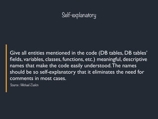 Give all entities mentioned in the code (DB tables, DB tables’
ﬁelds, variables, classes, functions, etc.) meaningful, descriptive
names that make the code easily understood.The names
should be so self-explanatory that it eliminates the need for
comments in most cases.
Source : Michael Zuskin
Self-explanatory
 