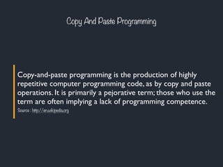 Copy-and-paste programming is the production of highly
repetitive computer programming code, as by copy and paste
operations. It is primarily a pejorative term; those who use the
term are often implying a lack of programming competence.
Source : http://en.wikipedia.org
Copy And Paste Programming
 
