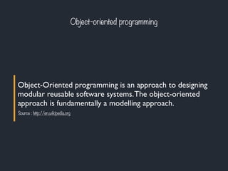 Object-oriented programming
Object-Oriented programming is an approach to designing
modular reusable software systems.The object-oriented
approach is fundamentally a modelling approach.
Source : http://en.wikipedia.org
 