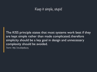The KISS principle states that most systems work best if they
are kept simple rather than made complicated; therefore
simplicity should be a key goal in design and unnecessary
complexity should be avoided.
Keep it simple, stupid
Source : http://en.wikipedia.org
 