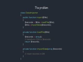 The problem
class DataImporter
{
public function import($ﬁle)
{
$records = $this->loadFile($ﬁle);
$this->importData($records);
}
private function loadFile($ﬁle)
{
$records = array();
// transform CSV in $records
return $records;
}
private function importData(array $records)
{
// insert records in DB
}
}
 