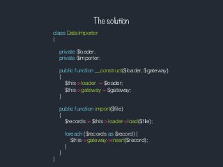 The solution
class DataImporter
{
private $loader;
private $importer;
public function __construct($loader, $gateway)
{
$this->loader = $loader;
$this->gateway = $gateway;
}
public function import($ﬁle)
{
$records = $this->loader->load($ﬁle);
foreach ($records as $record) {
$this->gateway->insert($record);
}
}
}
 