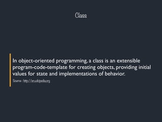Class
In object-oriented programming, a class is an extensible
program-code-template for creating objects, providing initial
values for state and implementations of behavior.
Source : http://en.wikipedia.org
 