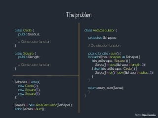 The problem
class Circle {
public $radius;
// Constructor function
}
class Square {
public $length;
// Constructor function
}
class AreaCalculator {
protected $shapes;
// Constructor function
public function sum() {
foreach($this->shapes as $shape) {
if(is_a($shape, 'Square')) {
$area[] = pow($shape->length, 2);
} else if(is_a($shape, 'Circle')) {
$area[] = pi() * pow($shape->radius, 2);
}
}
return array_sum($area);
}
}
$shapes = array(
new Circle(2),
new Square(5),
new Square(6)
);
$areas = new AreaCalculator($shapes);
echo $areas->sum();
Source : https://scotch.io
 