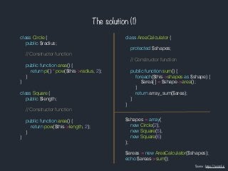 The solution (1)
class Circle {
public $radius;
// Constructor function
public function area() {
return pi() * pow($this->radius, 2);
}
}
class Square {
public $length;
// Constructor function
public function area() {
return pow($this->length, 2);
}
}
class AreaCalculator {
protected $shapes;
// Constructor function
public function sum() {
foreach($this->shapes as $shape) {
$area[] = $shape->area();
}
return array_sum($area);
}
}
$shapes = array(
new Circle(2),
new Square(5),
new Square(6)
);
$areas = new AreaCalculator($shapes);
echo $areas->sum();
Source : https://scotch.io
 