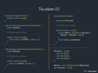 The solution (2)
class AreaCalculator {
protected $shapes;
// Constructor function
public function sum() {
foreach($this->shapes as $shape) {
$area[] = $shape->area();
}
return array_sum($area);
}
}
$shapes = array(
new Circle(2),
new Square(5),
new Square(6)
);
$areas = new AreaCalculator($shapes);
echo $areas->sum();
interface ShapeInterface {
public function area();
}
class Circle implements ShapeInterface {
public $radius;
// Constructor function
public function area() {
return pi() * pow($this->radius, 2);
}
}
class Square implements ShapeInterface {
public $length;
// Constructor function
public function area() {
return pow($this->length, 2);
}
}
Source : https://scotch.io
 