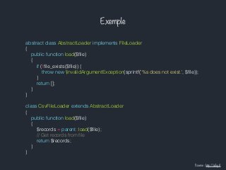 Exemple
abstract class AbstractLoader implements FileLoader
{
public function load($ﬁle)
{
if (!ﬁle_exists($ﬁle)) {
throw new InvalidArgumentException(sprintf('%s does not exist.', $ﬁle));
}
return [];
}
}
class CsvFileLoader extends AbstractLoader
{
public function load($ﬁle)
{
$records = parent::load($ﬁle);
// Get records from ﬁle
return $records;
}
}
Source : http://afsy.fr
 