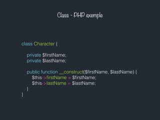 Class - PHP exemple
class Character {
private $ﬁrstName;
private $lastName;
public function __construct($ﬁrstName, $lastName) {
$this->ﬁrstName = $ﬁrstName;
$this->lastName = $lastName;
}
}
 