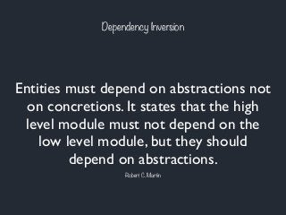 Dependency Inversion
Entities must depend on abstractions not
on concretions. It states that the high
level module must not depend on the
low level module, but they should
depend on abstractions.
Robert C. Martin
 