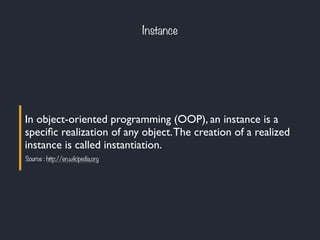 Instance
In object-oriented programming (OOP), an instance is a
speciﬁc realization of any object.The creation of a realized
instance is called instantiation.
Source : http://en.wikipedia.org
 