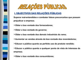 Superar mal-entendidos e combater falsos preconceitos que possam
prejudicar a empresa;
Obter a boa vontade dos fornecedores;
Obter a boa vontade do governo;
Obter a boa vontade dos demais industriais do ramo;
Aumentar as vendas através da boa vontade dos revendedores;
Educar o público quanto ao perfeito uso do produto vendido;
Educar o público quanto a qualquer ponto de vista de interesse da
empresa;
Obter a boa vontade dos consumidores;
I. OBJECTIVOS DASI. OBJECTIVOS DAS RELAÇÕES PÚBLICASRELAÇÕES PÚBLICAS
 