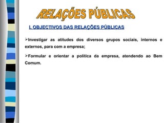 Investigar as atitudes dos diversos grupos sociais, internos e
externos, para com a empresa;
Formular e orientar a política da empresa, atendendo ao Bem
Comum.
I. OBJECTIVOS DASI. OBJECTIVOS DAS RELAÇÕES PÚBLICASRELAÇÕES PÚBLICAS
 
