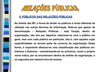 No âmbito das RP, a forma de dividir os públicos é muito diferente da
utilizada nas outras técnicas de informação. Note-se que apesar da
denominação - Relações Públicas - esta função, dentro da
organização, não tem por objectivo relacionar-se com o público em
geral, mas com cada público em particular, isto é, com aqueles cujas
especificidades os tornam parte do universo da organização. Desta
forma, é importante efectuar-se uma classificação dos públicos em:
Internos e Externos - caracterizando-se os primeiros, como o próprio
nome indica, por se encontrarem dentro do âmbito da organização, e
os segundos por estarem fora da mesma;
II. PÚBLICOS DASII. PÚBLICOS DAS RELAÇÕES PÚBLICASRELAÇÕES PÚBLICAS
 