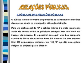 O público interno é constituído por todos os trabalhadores efectivos
da empresa, desde os empregados até à administração.
Para um profissional de RP o público interno é o mais importante.
Sobre ele devem incidir os principais esforços para criar uma boa
imagem da empresa. É impossível conseguir uma boa campanha
externa de RP se não existirem boas RP internas. Se uma empresa
tiver 100 empregados contentes tem 100 RP que dão uma óptima
imagem da empresa para o exterior.
II. PÚBLICOS DASII. PÚBLICOS DAS RELAÇÕES PÚBLICASRELAÇÕES PÚBLICAS
 