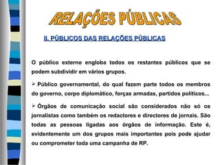O público externo engloba todos os restantes públicos que se
podem subdividir em vários grupos.
 Público governamental, do qual fazem parte todos os membros
do governo, corpo diplomático, forças armadas, partidos políticos...
 Órgãos de comunicação social são considerados não só os
jornalistas como também os redactores e directores de jornais. São
todas as pessoas ligadas aos órgãos de informação. Este é,
evidentemente um dos grupos mais importantes pois pode ajudar
ou comprometer toda uma campanha de RP.
II. PÚBLICOS DASII. PÚBLICOS DAS RELAÇÕES PÚBLICASRELAÇÕES PÚBLICAS
 