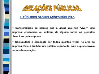  Consumidores ou utentes são o grupo que faz “viver” uma
empresa, consomem ou utilizam de alguma forma os produtos
oferecidos pela empresa.
 Comunidade é composta por todos quantos vivem na área da
empresa. Este é também um público importante, com o qual convém
ter uma boa relação.
II. PÚBLICOS DASII. PÚBLICOS DAS RELAÇÕES PÚBLICASRELAÇÕES PÚBLICAS
 