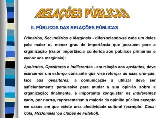 Primários, Secundários e Marginais - diferenciando-se cada um deles
pelo maior ou menor grau de importância que possuem para a
organização (maior importância conferida aos públicos primários e
menor aos marginais);
Apoiantes, Opositores e Indiferentes - em relação aos apoiantes, deve
exercer-se um esforço constante que vise reforçar as suas crenças;
face aos opositores, a comunicação a utilizar deve ser
suficientemente persuasiva para mudar a sua opinião sobre a
organização; finalmente, é importante conquistar os indiferentes
dado, por norma, representarem a maioria da opinião pública excepto
em casos em que existe uma afectividade cultural (exemplo: Coca-
Cola, McDonalds' ou clubes de Futebol).
II. PÚBLICOS DASII. PÚBLICOS DAS RELAÇÕES PÚBLICASRELAÇÕES PÚBLICAS
 