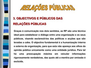 Graças à comunicação nos dois sentidos, as RP são uma técnica
ideal para estabelecer o diálogo entre uma organização e os seus
públicos, visando esclarecê-los das políticas e acções que são
levadas a cabo. O objectivo fundamental é a humanização interna
e externa da organização, para que esta não apareça aos olhos da
opinião pública unicamente como uma entidade jurídica. Para tal
há uma preocupação máxima em veicular informações
rigorosamente verdadeiras, das quais até a mentira por omissão é
excluída.
3. OBJECTIVOS E PÚBLICOS DAS3. OBJECTIVOS E PÚBLICOS DAS
RELAÇÕES PÚBLICASRELAÇÕES PÚBLICAS
 
