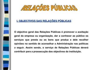 O objectivo geral das Relações Públicas é promover a aceitação
geral da empresa ou organização, dar a conhecer ao público os
serviços que presta ou os bens que produz e dele recolher
opiniões no sentido de aconselhar a Administração nas políticas
a seguir. Assim sendo, o serviço de Relações Públicas deverá
contribuir para a prossecução dos objectivos da instituição.
I. OBJECTIVOS DASI. OBJECTIVOS DAS RELAÇÕES PÚBLICASRELAÇÕES PÚBLICAS
 