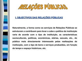 Naturalmente, a forma como os serviços de Relações Públicas se
estruturam e contribuem para levar a cabo a política da instituição
varia de acordo com o tipo de instituição, as características
socioculturais, políticas, económicas, etárias, sexuais, etc., do
público mais directamente interessado pelas realizações da
instituição, com o tipo de bens e serviços produzidos, em função
do tempo e espaço históricos, etc.
I. OBJECTIVOS DASI. OBJECTIVOS DAS RELAÇÕES PÚBLICASRELAÇÕES PÚBLICAS
 