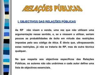 As RP não visam a venda, uma vez que não utilizam uma
argumentação nesse sentido, e, se a viessem a utilizar, seriam
poucas as probabilidades de êxito em virtude das restrições
impostas pelo seu código de ética. É óbvio que, ultrapassando
estas restrições, já não se trataria de RP, mas de outra técnica
qualquer.
No que respeita aos objectivos específicos das Relações
Públicas, os autores não são unânimes e cada autor define uma
lista de objectivos essenciais.
I. OBJECTIVOS DASI. OBJECTIVOS DAS RELAÇÕES PÚBLICASRELAÇÕES PÚBLICAS
 