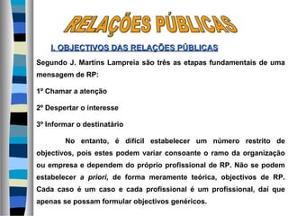 Segundo J. Martins Lampreia são três as etapas fundamentais de uma
mensagem de RP:
1º Chamar a atenção
2º Despertar o interesse
3º Informar o destinatário
No entanto, é difícil estabelecer um número restrito de
objectivos, pois estes podem variar consoante o ramo da organização
ou empresa e dependem do próprio profissional de RP. Não se podem
estabelecer a priori, de forma meramente teórica, objectivos de RP.
Cada caso é um caso e cada profissional é um profissional, daí que
apenas se possam formular objectivos genéricos.
I. OBJECTIVOS DASI. OBJECTIVOS DAS RELAÇÕES PÚBLICASRELAÇÕES PÚBLICAS
 