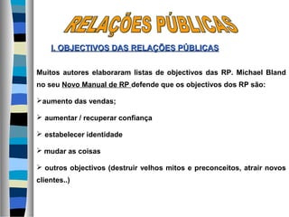 Muitos autores elaboraram listas de objectivos das RP. Michael Bland
no seu Novo Manual de RP defende que os objectivos dos RP são:
aumento das vendas;
 aumentar / recuperar confiança
 estabelecer identidade
 mudar as coisas
 outros objectivos (destruir velhos mitos e preconceitos, atrair novos
clientes..)
I. OBJECTIVOS DASI. OBJECTIVOS DAS RELAÇÕES PÚBLICASRELAÇÕES PÚBLICAS
 