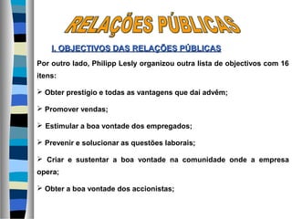 Por outro lado, Philipp Lesly organizou outra lista de objectivos com 16
itens:
 Obter prestígio e todas as vantagens que daí advêm;
 Promover vendas;
 Estimular a boa vontade dos empregados;
 Prevenir e solucionar as questões laborais;
 Criar e sustentar a boa vontade na comunidade onde a empresa
opera;
 Obter a boa vontade dos accionistas;
I. OBJECTIVOS DASI. OBJECTIVOS DAS RELAÇÕES PÚBLICASRELAÇÕES PÚBLICAS
 