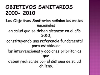 Los Objetivos Sanitarios señalan las metas
nacionales
en salud que se deben alcanzar en el año
2010,
constituyendo una referencia fundamental
para establecer
las intervenciones y acciones prioritarias
que
deben realizarse por el sistema de salud
chileno.
 
