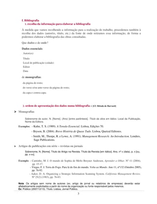 f. Bibliografia
      1. recolha da informação para elaborar a bibliografia

   À medida que vamos recolhendo a informação para a realização do trabalho, procedemos também à
   recolha dos dados (autor/es, título, etc.) da fonte de onde retiramos essa informação, de forma a
   podermos elaborar a bibliografia das obras consultadas.

   Que dados e de onde?

   Dados essenciais:
    Autor(es)
    Título
    Local de publicação (cidade)
    Editor
    Data

   de monografias:
   da página de rosto;
   do verso e/ou ante-verso da página de rosto;
   da capa e contra-capa;



   2.   ordem de apresentação dos dados numa bibliografia – [Cf. Método de Harvard]

Monografias

        Sobrenome do autor, N. [Nome]. (Ano) [entre parêntesis]. Título da obra em itálico. Local da Publicação,
        Nome da Editora.
Exemplos: - Kuhn, T. S. (1989). A Tensão Essencial. Lisboa, Edições 70.
              - Bryson, B. (2004). Breve História de Quase Tudo. Lisboa, Quetzal Editores.
              - Smith, M., Thorpe, R. e Lowe, A. (1991). Management Research: An Introduction. Londres,
                Sage Publications.

Artigos de publicações em série – revistas ou jornais
        Sobrenome, N. [Nome]. Título do Artigo na Revista. Título da Revista [em itálico]. Ano, nº x (data), p. x [ou,
        pp. x-xx].

Exemplo: - Cantinho, M. J. O mundo de Sophia de Mello Breyner Andresen, Aprender a Olhar. Nº 11 (2004),
           pp. 15-17.
         - Viegas, F. J. Terra do Fogo. Para lá do fim do mundo. Volta ao Mundo. Ano 11, nº132 (Outubro 2005),
           pp. 76-92.
        - Aaker, D. A. Organizing a Strategic Information Scanning System. California Management Review.
           Nº 25(2) (1983), pp. 76-83.

Nota: Os artigos sem nome de autores (ex. artigo de jornal ou relatórios de empresas) deverão estar
alfabeticamente explicitados a partir do nome da organização ou fonte responsável pelos mesmos.
Ex: Público (2007/12/13). Título. Lisboa, Jornal Público.
                                                          3
 