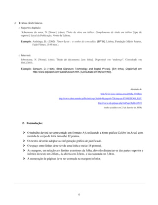 Textos electrónicos
o Suportes digitais:
  Sobrenome do autor, N. [Nome]. (Ano). Título da obra em itálico: Complemento de título em itálico [tipo de
 suporte]. Local da Publicação, Nome da Editora.

 Exemplo: Andringa, D. (2002). Timor-Leste : o sonho do crocodilo. [DVD], Lisboa, Fundação Mário Soares,
          Fado Filmes, (140 min.).



o Internet:
 Sobrenome, N. [Nome]. (Ano). Título do documento. [em linha]. Disponível em “endereço”. Consultado em
 10/12/2005.

 Exemplo: Schaum, D. (1996). Blind Signature Technology and Digital Privacy. [Em linha]. Disponível em
              http://www.digicash.com/publish/sciam.htm. [Consultado em 06/09/1999].




                                                                                                            Adaptado de

                                                                            http://www.esec-valenca.rcts.pt/folha_034.htm

                                     http://www.sdum.uminho.pt/Default.aspx?tabid=4&pageid=72&lang=pt-PT#ARTIGOS_REV

                                                                          http://www.ufp.pt/page.php?intPageObjId=10923

                                                                                (todos acedidos em 23 de Janeiro de 2008)




   2. Formatação:


       O trabalho deverá ser apresentado em formato A4, utilizando a fonte gráfica Calibri ou Arial, com
       medida de corpo de letra tamanho 12 pontos.
       Os textos deverão adoptar a configuração gráfica de justificado.
       O espaço entre linhas deve ser de uma linha e meia (18 pontos).
       As margens, em relação aos limites exteriores da folha, deverão distanciar-se das partes superior e
       inferior do texto em 2,0cm., da direita em 2,0cm., e da esquerda em 3,0cm.
       A numeração de páginas deve ser centrada na margem inferior.




                                                       4
 